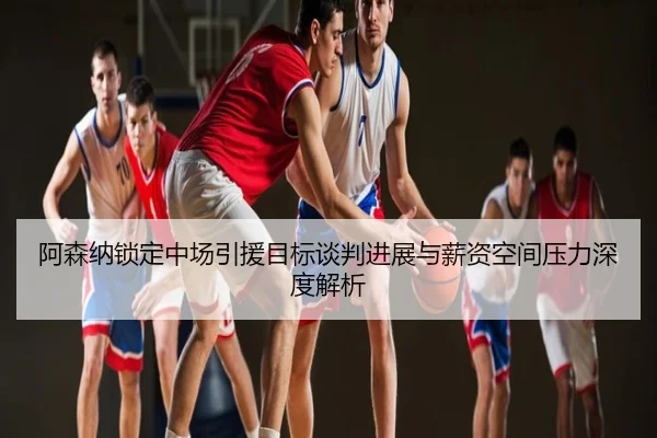 阿森纳锁定中场引援目标谈判进展与薪资空间压力深度解析