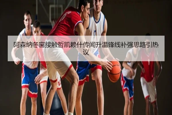 阿森纳冬窗接触哲凯赖什传闻升温锋线补强思路引热议